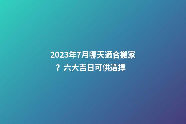 2023年7月哪天適合搬家？六大吉日可供選擇
